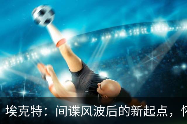 埃克特：间谍风波后的新起点，怀着清晰的心继续前行！