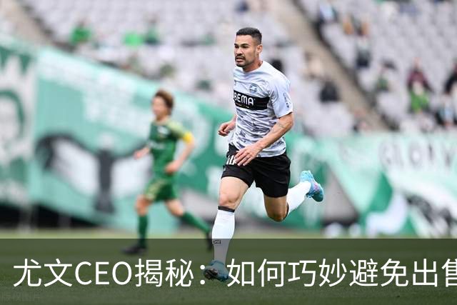 尤文CEO揭秘：如何巧妙避免出售核心球员